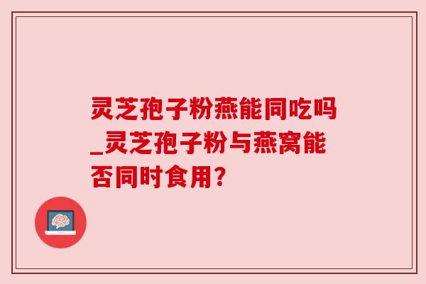 灵芝孢子粉燕能同吃吗_灵芝孢子粉与燕窝能否同时食用?