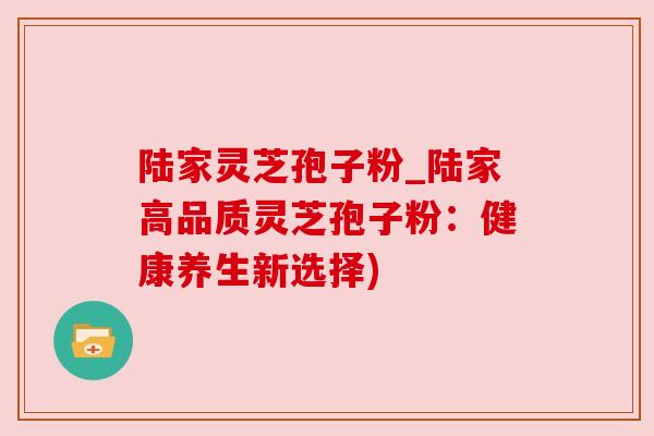 陆家灵芝孢子粉_陆家高品质灵芝孢子粉:健康养生新选择)