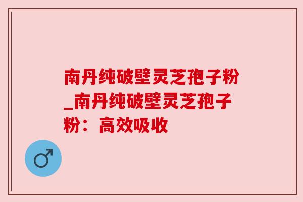 南丹纯破壁灵芝孢子粉_南丹纯破壁灵芝孢子粉:高效吸收