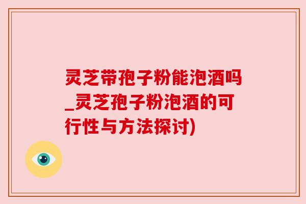 灵芝带孢子粉能泡酒吗_灵芝孢子粉泡酒的可行性与方法探讨)