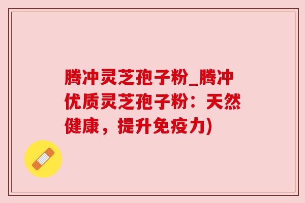 腾冲灵芝孢子粉_腾冲优质灵芝孢子粉:天然健康,提升免疫力)