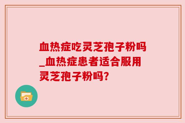 血热症吃灵芝孢子粉吗_血热症患者适合服用灵芝孢子粉吗?