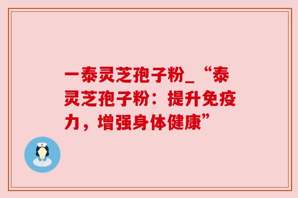 一泰灵芝孢子粉_“泰灵芝孢子粉:提升免疫力,增强身体健康”