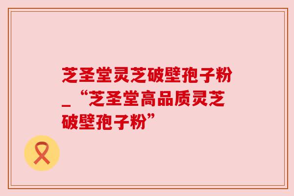 芝圣堂灵芝破壁孢子粉_“芝圣堂高品质灵芝破壁孢子粉”