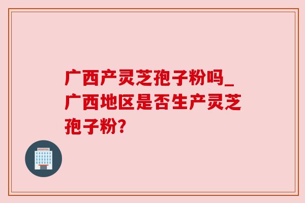 广西产灵芝孢子粉吗_广西地区是否生产灵芝孢子粉?