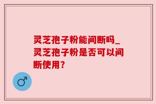 灵芝孢子粉能间断吗_灵芝孢子粉是否可以间断使用?