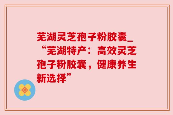 芜湖灵芝孢子粉胶囊_“芜湖特产：高效灵芝孢子粉胶囊，健康养生新选择”