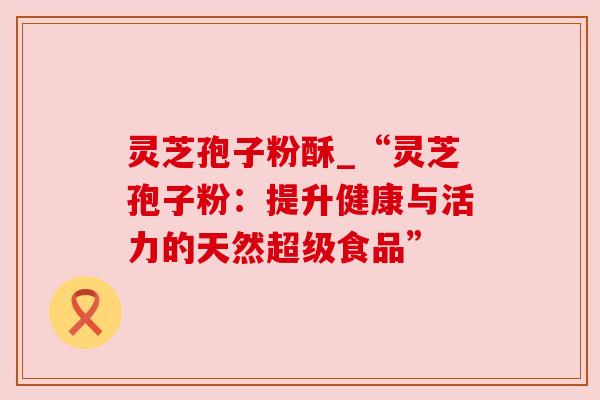 灵芝孢子粉酥_“灵芝孢子粉:提升健康与活力的天然超级食品”