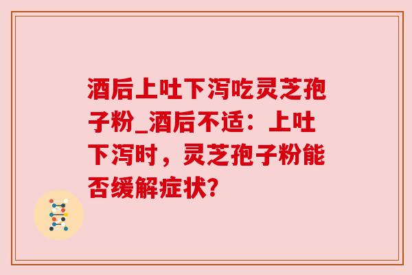 酒后上吐下泻吃灵芝孢子粉_酒后不适:上吐下泻时,灵芝孢子粉能否缓解症状?