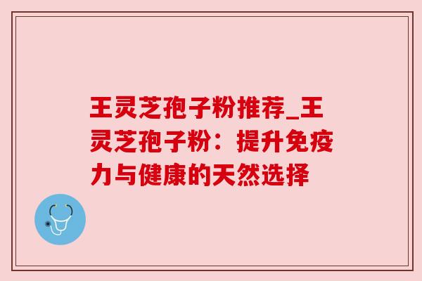 王灵芝孢子粉推荐_王灵芝孢子粉:提升免疫力与健康的天然选择