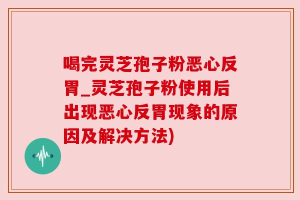 喝完灵芝孢子粉恶心反胃_灵芝孢子粉使用后出现恶心反胃现象的原因及解决方法)