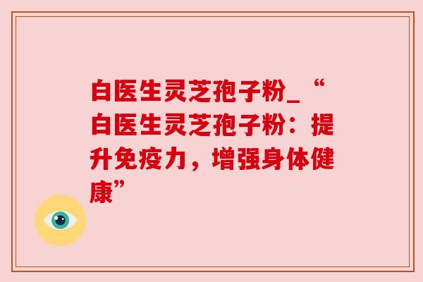白医生灵芝孢子粉_“白医生灵芝孢子粉：提升免疫力，增强身体健康”