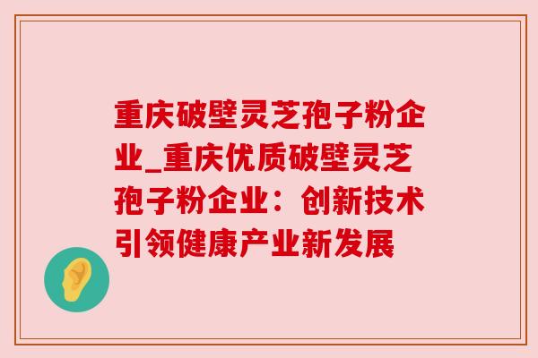 重庆破壁灵芝孢子粉企业_重庆优质破壁灵芝孢子粉企业:创新技术引领健康产业新发展