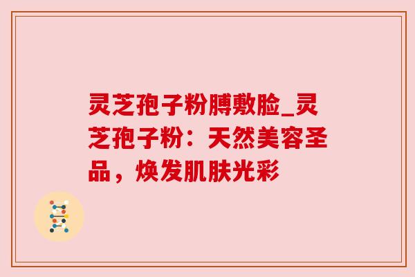 灵芝孢子粉膊敷脸_灵芝孢子粉:天然美容圣品,焕发肌肤光彩