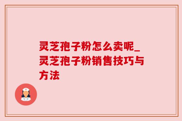 灵芝孢子粉怎么卖呢_灵芝孢子粉销售技巧与方法