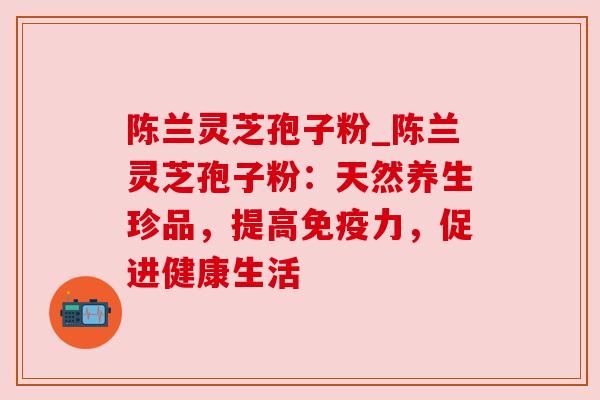 陈兰灵芝孢子粉_陈兰灵芝孢子粉:天然养生珍品,提高免疫力,促进健康生活