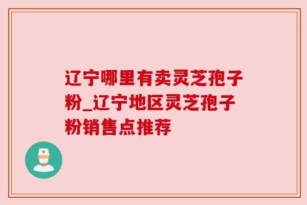 辽宁哪里有卖灵芝孢子粉_辽宁地区灵芝孢子粉销售点推荐