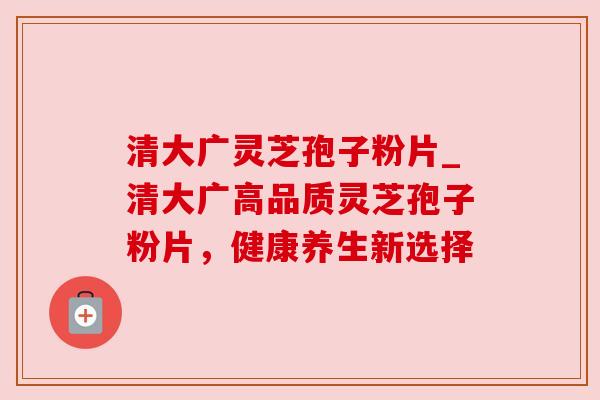 清大广灵芝孢子粉片_清大广高品质灵芝孢子粉片,健康养生新选择