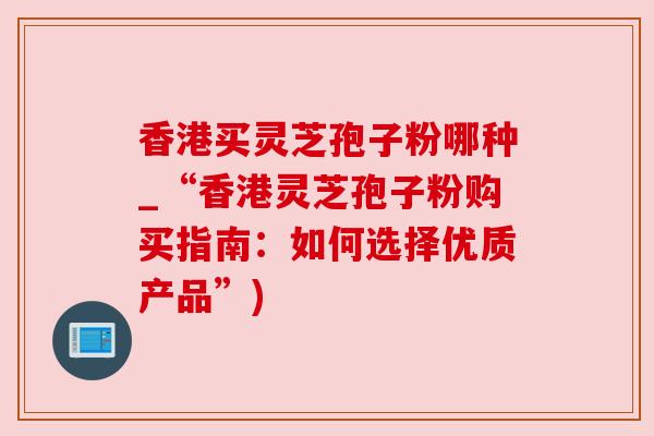 香港买灵芝孢子粉哪种_“香港灵芝孢子粉购买指南:如何选择优质产品”)