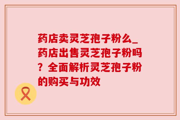 药店卖灵芝孢子粉么_药店出售灵芝孢子粉吗?全面解析灵芝孢子粉的购买与功效