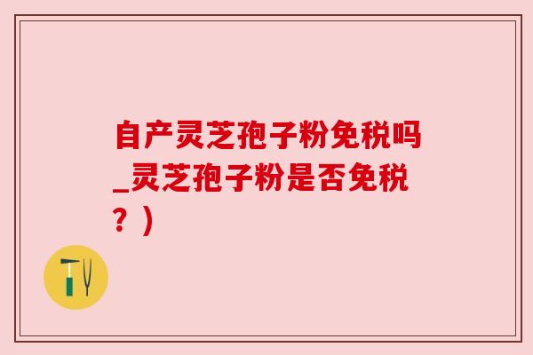 自产灵芝孢子粉免税吗_灵芝孢子粉是否免税?)