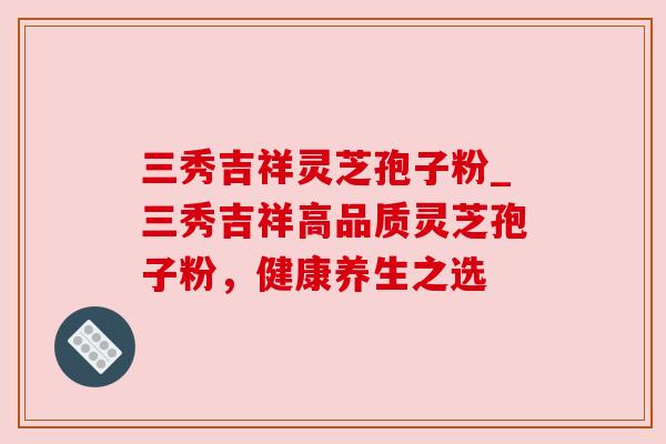 三秀吉祥灵芝孢子粉_三秀吉祥高品质灵芝孢子粉,健康养生之选