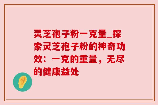 灵芝孢子粉一克量_探索灵芝孢子粉的神奇功效：一克的重量，无尽的健康益处