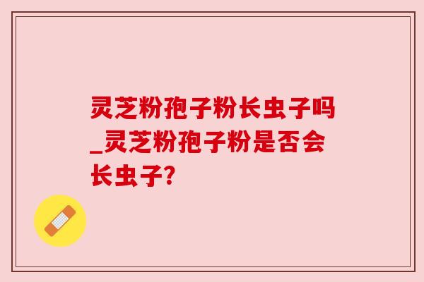 灵芝粉孢子粉长虫子吗_灵芝粉孢子粉是否会长虫子?