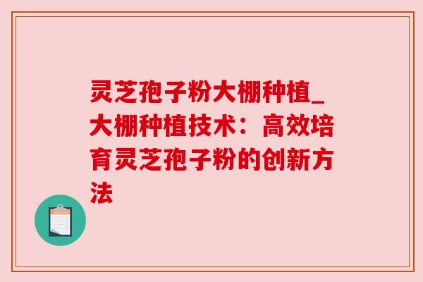 灵芝孢子粉大棚种植_大棚种植技术:高效培育灵芝孢子粉的创新方法
