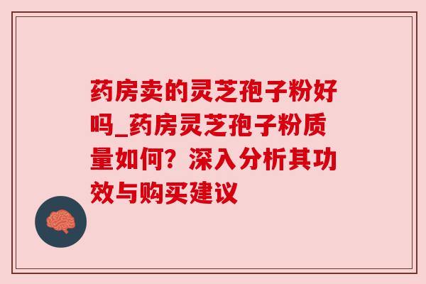 药房卖的灵芝孢子粉好吗_药房灵芝孢子粉质量如何?深入分析其功效与购买建议