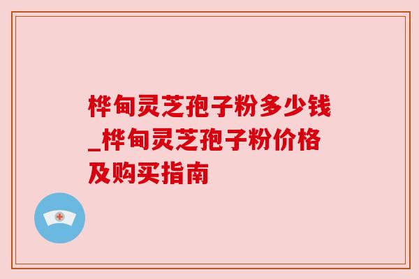 桦甸灵芝孢子粉多少钱_桦甸灵芝孢子粉价格及购买指南