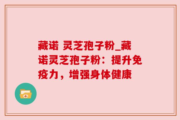 藏诺 灵芝孢子粉_藏诺灵芝孢子粉:提升免疫力,增强身体健康