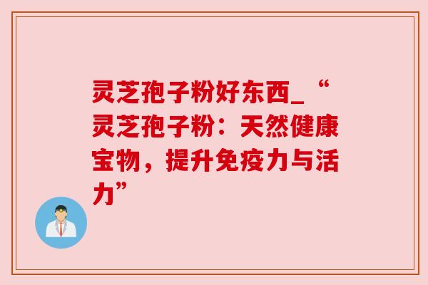 灵芝孢子粉好东西_“灵芝孢子粉：天然健康宝物，提升免疫力与活力”