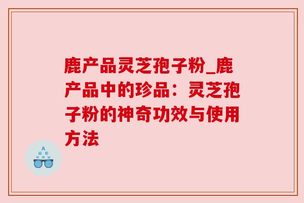 鹿产品灵芝孢子粉_鹿产品中的珍品:灵芝孢子粉的神奇功效与使用方法