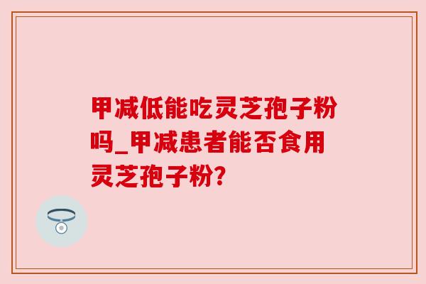 甲减低能吃灵芝孢子粉吗_甲减患者能否食用灵芝孢子粉?