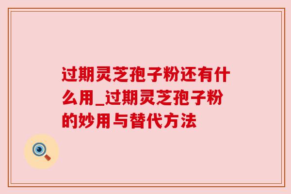 过期灵芝孢子粉还有什么用_过期灵芝孢子粉的妙用与替代方法