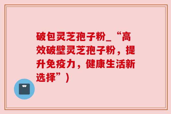 破包灵芝孢子粉_“高效破壁灵芝孢子粉,提升免疫力,健康生活新选择”)