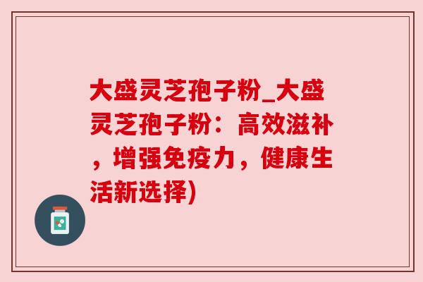 大盛灵芝孢子粉_大盛灵芝孢子粉:高效滋补,增强免疫力,健康生活新选择)