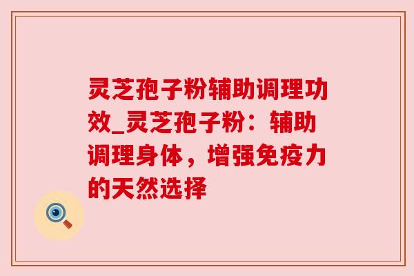 灵芝孢子粉辅助调理功效_灵芝孢子粉:辅助调理身体,增强免疫力的天然选择