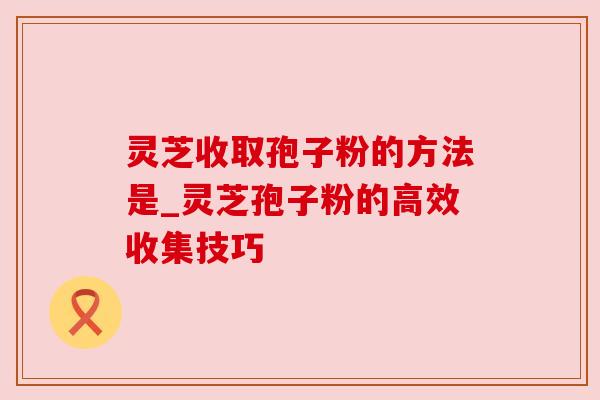灵芝收取孢子粉的方法是_灵芝孢子粉的高效收集技巧