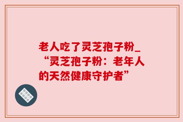 老人吃了灵芝孢子粉_“灵芝孢子粉：老年人的天然健康守护者”