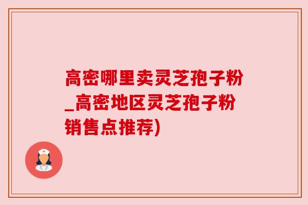 高密哪里卖灵芝孢子粉_高密地区灵芝孢子粉销售点推荐)
