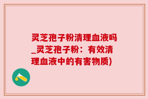 灵芝孢子粉清理血液吗_灵芝孢子粉:有效清理血液中的有害物质)