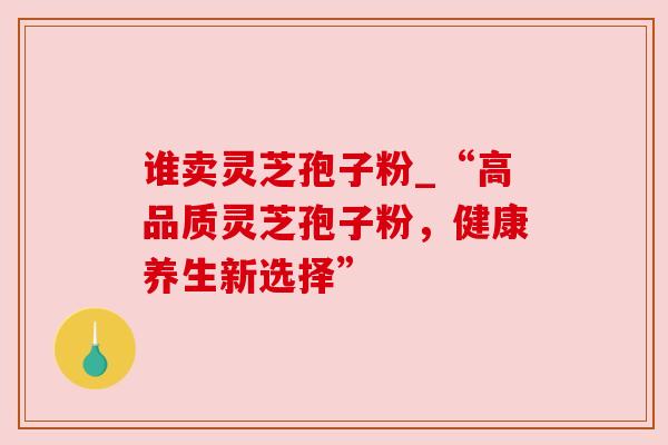 谁卖灵芝孢子粉_“高品质灵芝孢子粉，健康养生新选择”