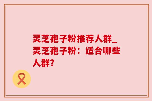 灵芝孢子粉推荐人群_灵芝孢子粉:适合哪些人群?
