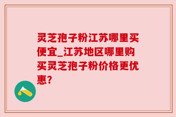 灵芝孢子粉江苏哪里买便宜_江苏地区哪里购买灵芝孢子粉价格更优惠?