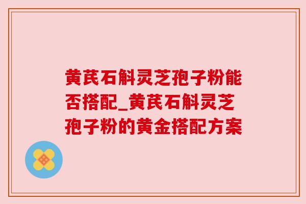 黄芪石斛灵芝孢子粉能否搭配_黄芪石斛灵芝孢子粉的黄金搭配方案