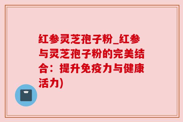 红参灵芝孢子粉_红参与灵芝孢子粉的完美结合:提升免疫力与健康活力)
