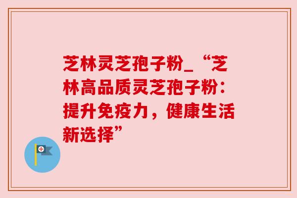 芝林灵芝孢子粉_“芝林高品质灵芝孢子粉：提升免疫力，健康生活新选择”
