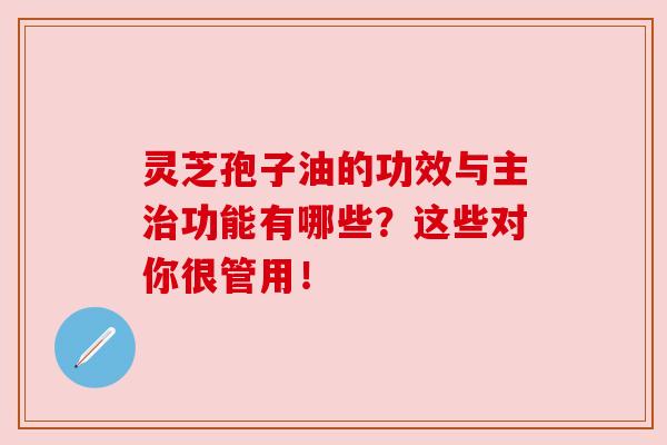 灵芝孢子油的功效与主治功能有哪些?这些对你很管用!